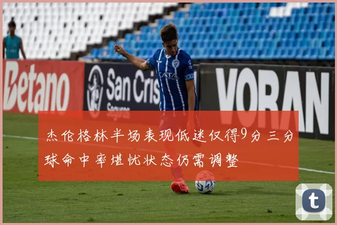 杰伦格林半场表现低迷仅得9分三分球命中率堪忧状态仍需调整