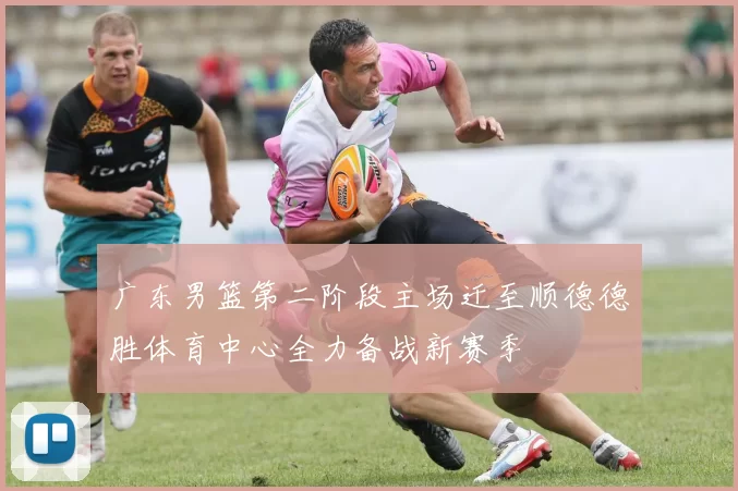 广东男篮第二阶段主场迁至顺德德胜体育中心全力备战新赛季