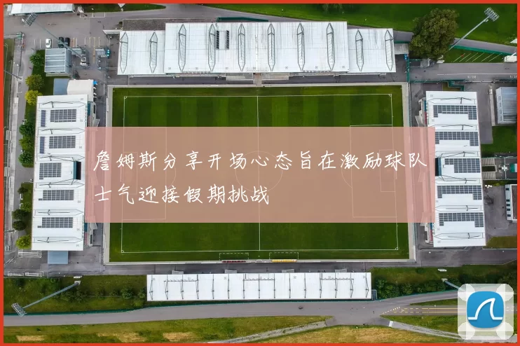 詹姆斯分享开场心态旨在激励球队士气迎接假期挑战
