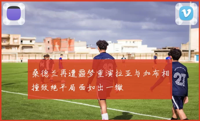 桑德兰再遭噩梦重演拉亚与加布相撞致绝平局面如出一辙