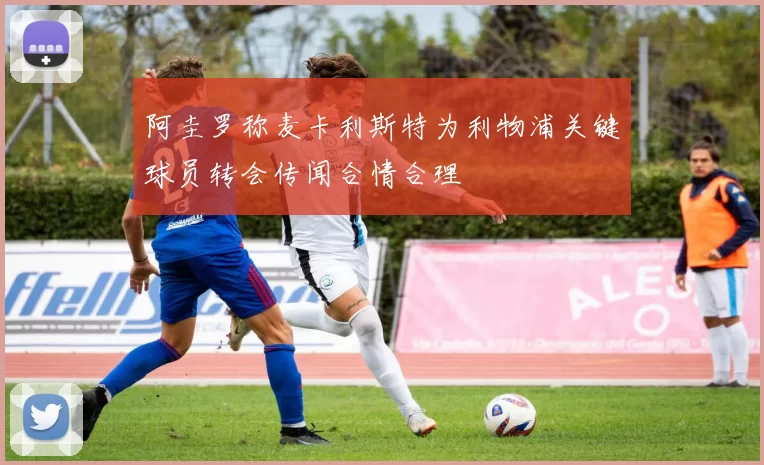阿圭罗称麦卡利斯特为利物浦关键球员转会传闻合情合理