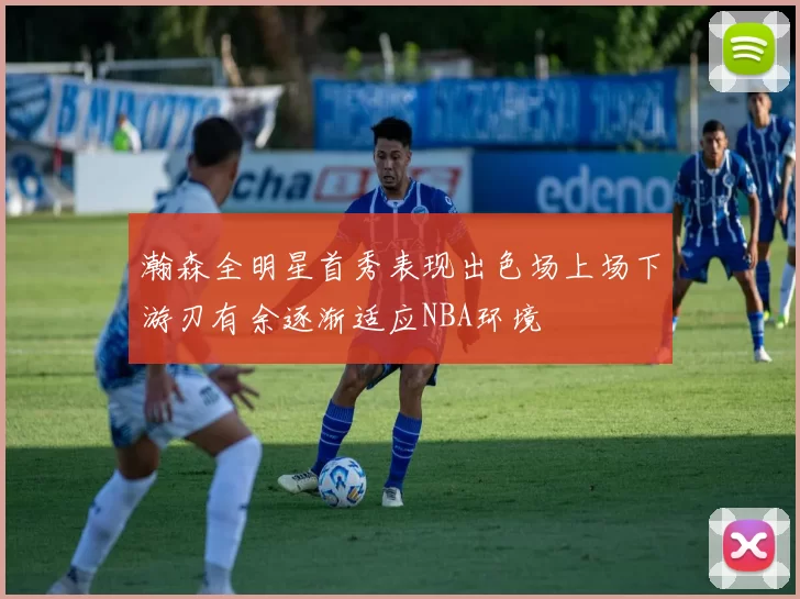 瀚森全明星首秀表现出色场上场下游刃有余逐渐适应NBA环境