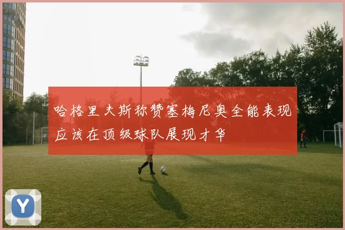 哈格里夫斯称赞塞梅尼奥全能表现应该在顶级球队展现才华