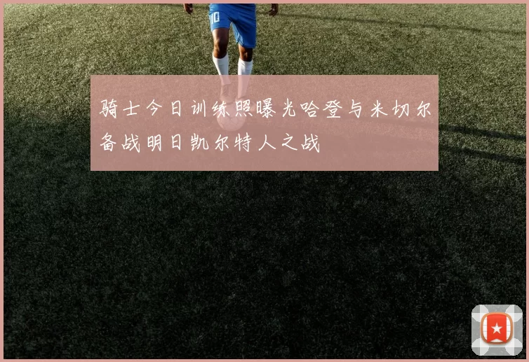 骑士今日训练照曝光哈登与米切尔备战明日凯尔特人之战