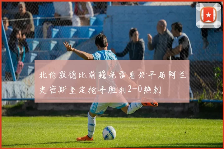 北伦敦德比前瞻老雷看好平局阿兰史密斯坚定枪手胜利2-0热刺