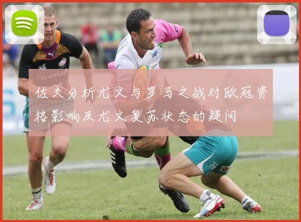 佐夫分析尤文与罗马之战对欧冠资格影响及尤文复苏状态的疑问