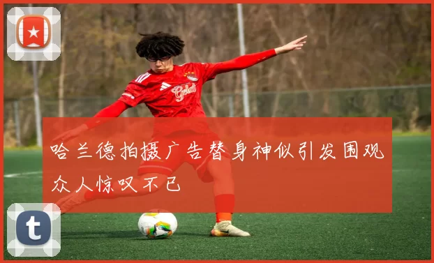 哈兰德拍摄广告替身神似引发围观众人惊叹不已