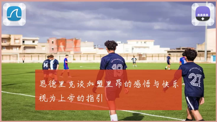 恩德里克谈加盟里昂的感悟与快乐视为上帝的指引