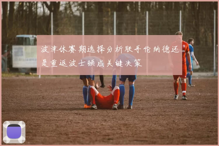 波津休赛期选择分析联手伦纳德还是重返波士顿成关键决策