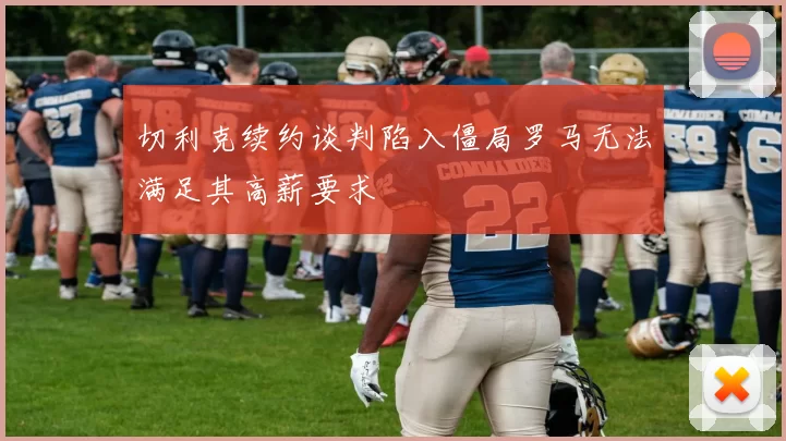 切利克续约谈判陷入僵局罗马无法满足其高薪要求