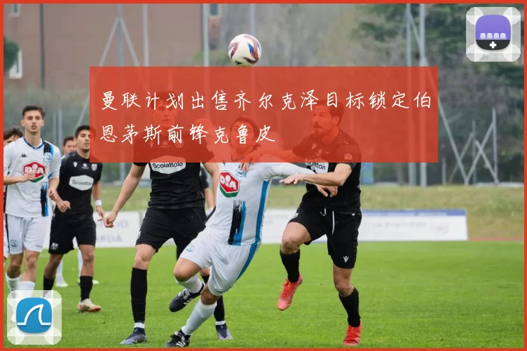 曼联计划出售齐尔克泽目标锁定伯恩茅斯前锋克鲁皮