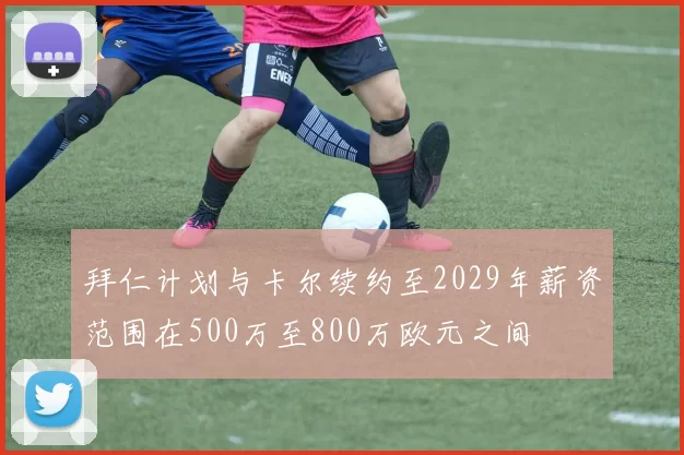拜仁计划与卡尔续约至2029年薪资范围在500万至800万欧元之间