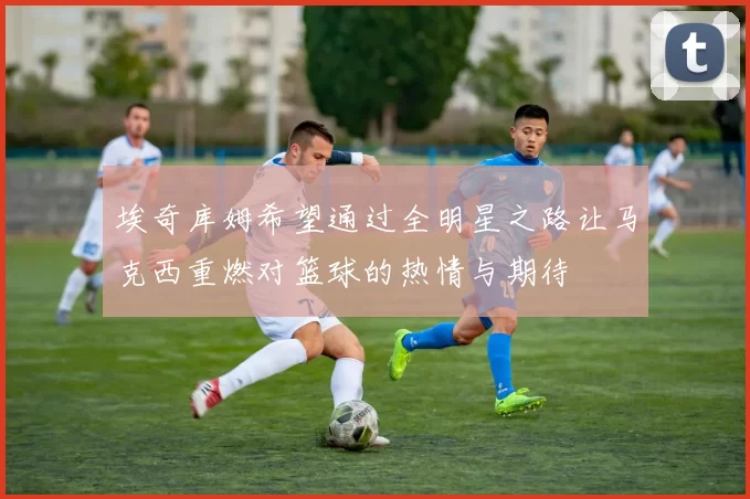 埃奇库姆希望通过全明星之路让马克西重燃对篮球的热情与期待